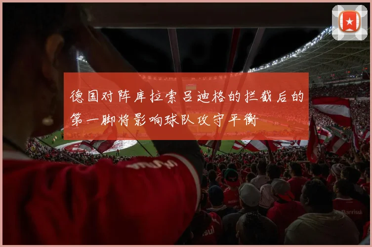 德国对阵库拉索吕迪格的拦截后的第一脚将影响球队攻守平衡